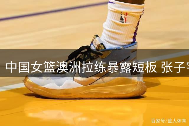 中国女篮澳洲拉练暴露短板 张子宇内线闪耀未来可期