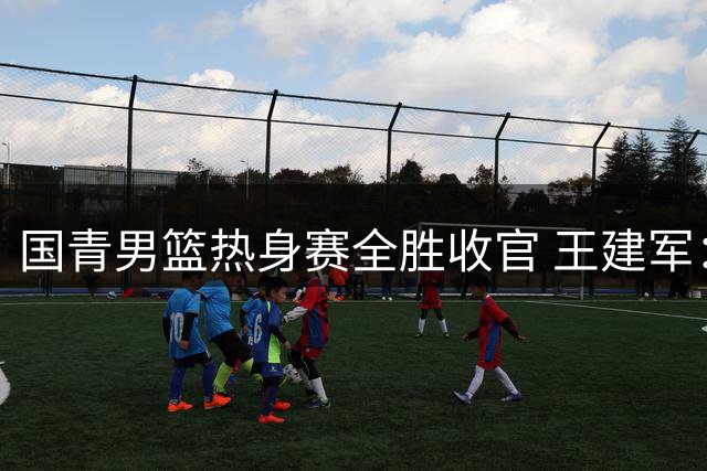 国青男篮热身赛全胜收官 王建军：亚洲杯要打出应有水平