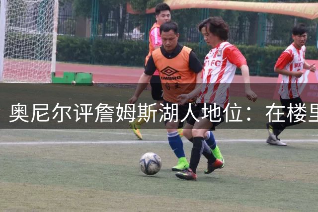 奥尼尔评詹姆斯湖人地位：在楼里但非顶层，76人新阵极度危险
