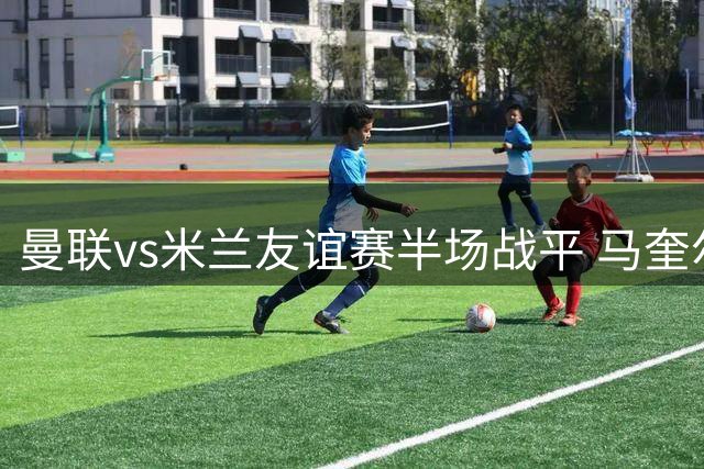 曼联vs米兰友谊赛半场战平 马奎尔闪击丘库埃泽扳平