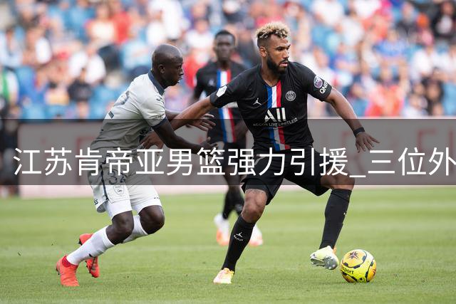 江苏肯帝亚男篮强力引援 三位外援加盟备战CBA新赛季