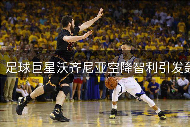 足球巨星沃齐尼亚空降智利引发轰动 科洛科洛新援引爆球迷热情