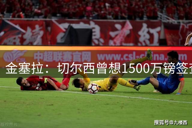 金塞拉：切尔西曾想1500万镑签查瓦里亚，遭要价4200万镑
