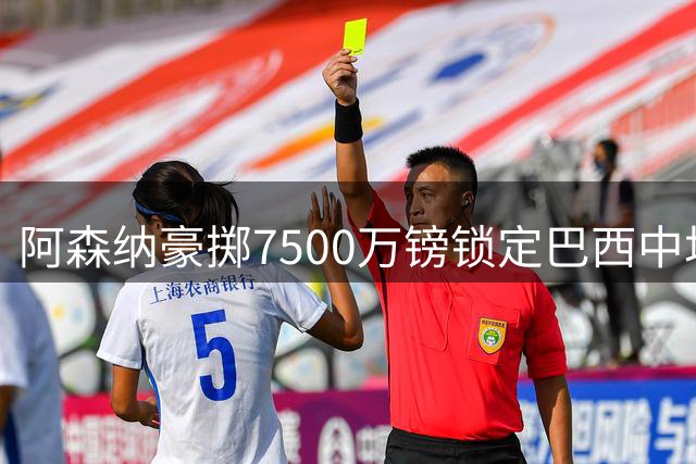 阿森纳豪掷7500万镑锁定巴西中场核心 吉马良斯签约六年引爆夏窗