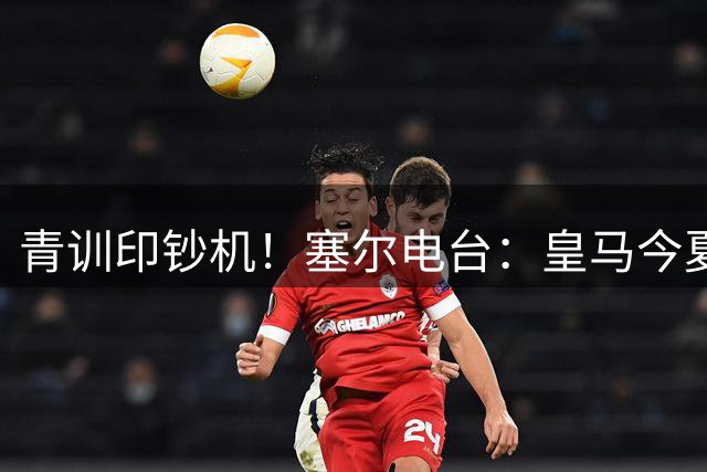 青训印钞机！塞尔电台：皇马今夏出售青训球员收入近2亿欧元